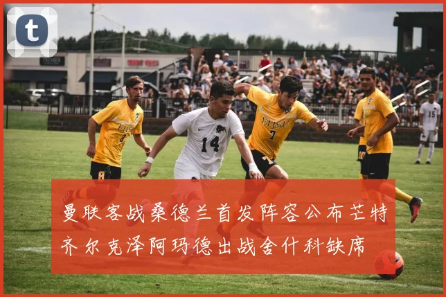 曼联客战桑德兰首发阵容公布芒特齐尔克泽阿玛德出战舍什科缺席