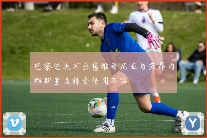 巴黎坚决不出售维蒂尼亚与若昂内维斯皇马转会传闻不实