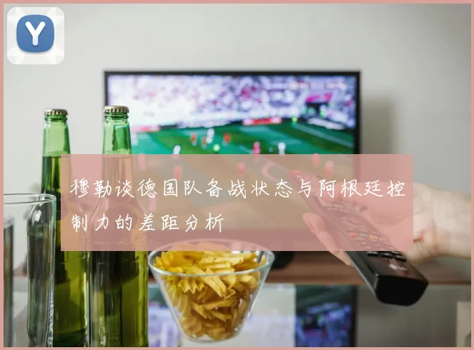 穆勒谈德国队备战状态与阿根廷控制力的差距分析