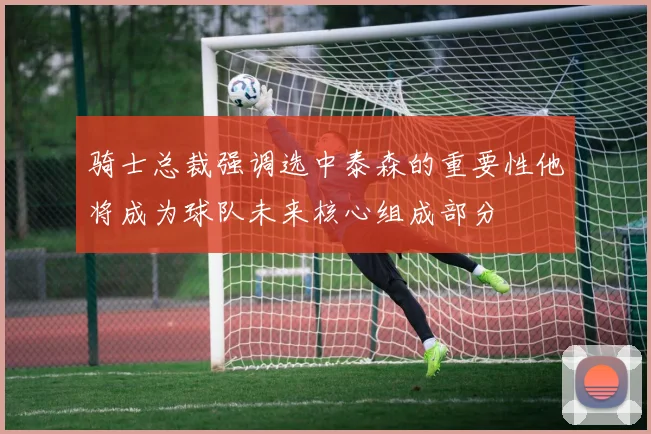 骑士总裁强调选中泰森的重要性他将成为球队未来核心组成部分