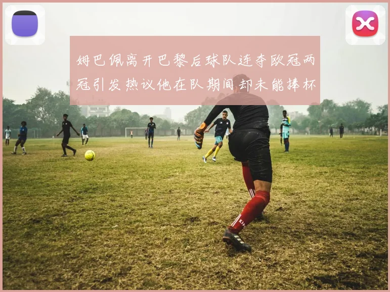 姆巴佩离开巴黎后球队连夺欧冠两冠引发热议他在队期间却未能捧杯