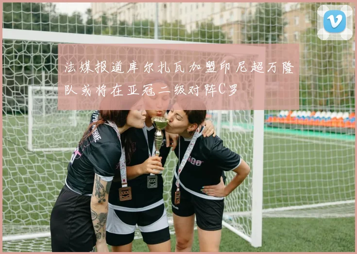 法媒报道库尔扎瓦加盟印尼超万隆队或将在亚冠二级对阵C罗