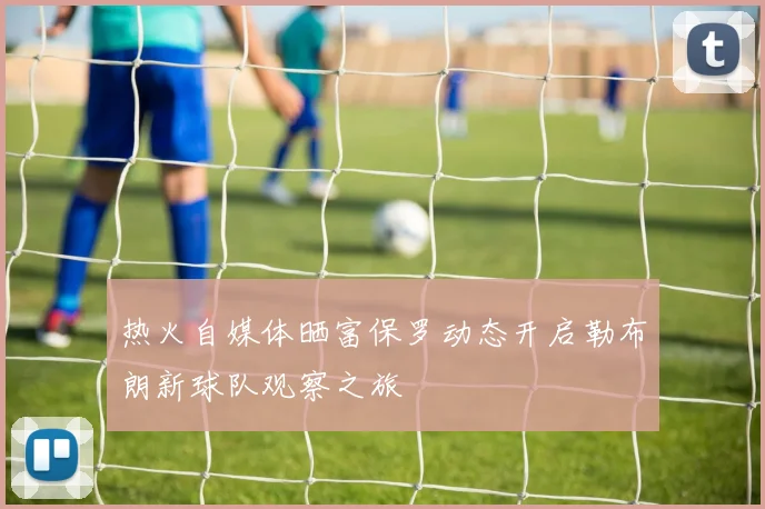 热火自媒体晒富保罗动态开启勒布朗新球队观察之旅