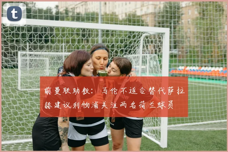 前曼联助教：马伦不适合替代萨拉赫建议利物浦关注两名荷兰球员