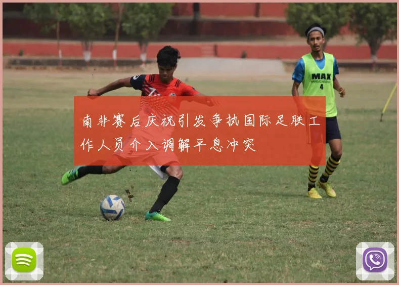 南非赛后庆祝引发争执国际足联工作人员介入调解平息冲突