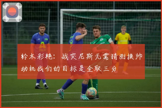 铃木彩艳：战突尼斯无需猜测换帅动机我们的目标是全取三分