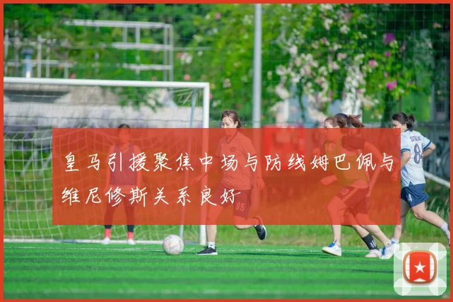 皇马引援聚焦中场与防线姆巴佩与维尼修斯关系良好