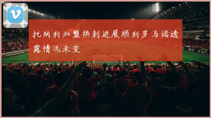 托纳利加盟热刺进展顺利罗马诺透露情况未变