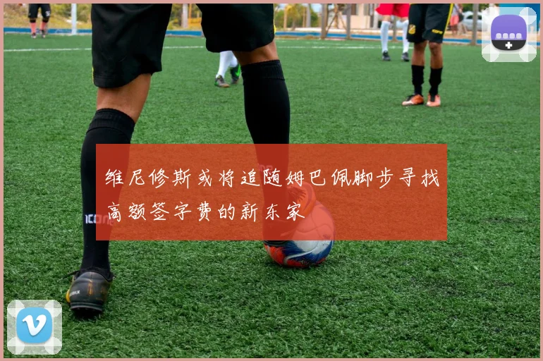 维尼修斯或将追随姆巴佩脚步寻找高额签字费的新东家