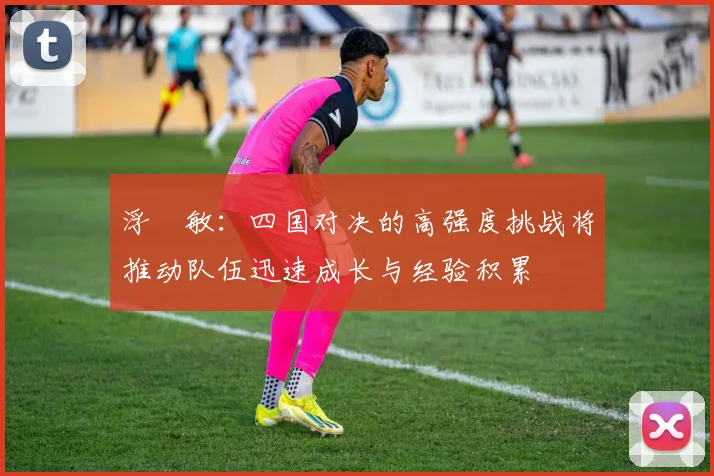 浮嶋敏：四国对决的高强度挑战将推动队伍迅速成长与经验积累