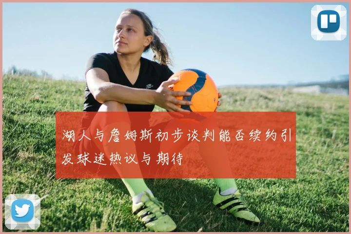 湖人与詹姆斯初步谈判能否续约引发球迷热议与期待