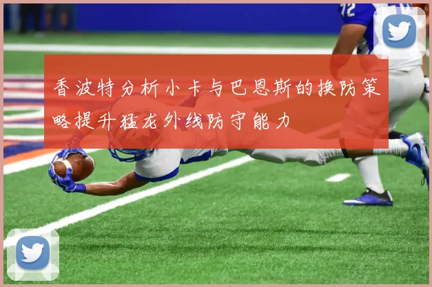 香波特分析小卡与巴恩斯的换防策略提升猛龙外线防守能力