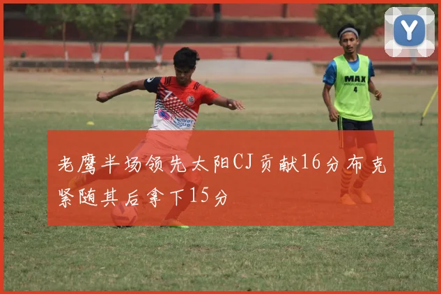 老鹰半场领先太阳CJ贡献16分布克紧随其后拿下15分