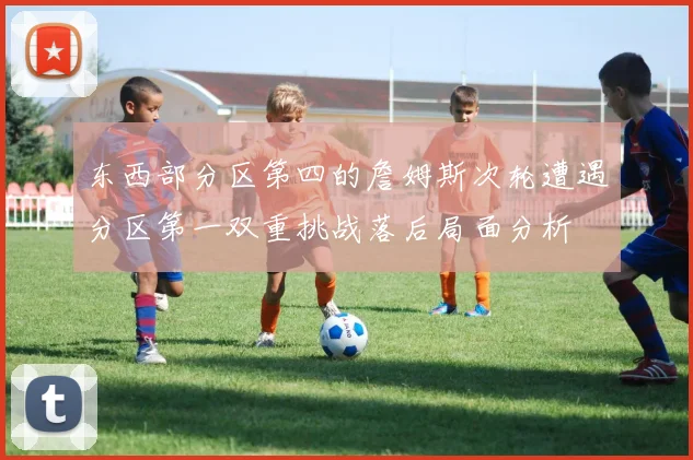 东西部分区第四的詹姆斯次轮遭遇分区第一双重挑战落后局面分析