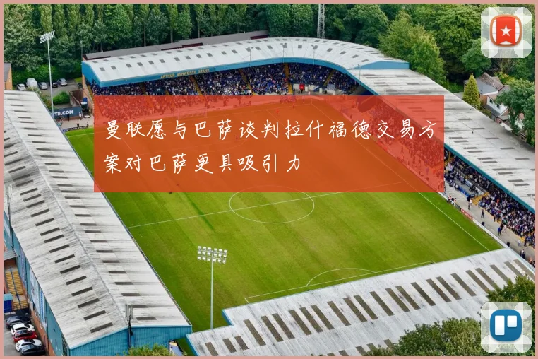 曼联愿与巴萨谈判拉什福德交易方案对巴萨更具吸引力