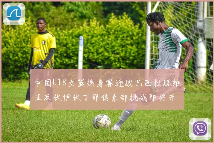 中国U18女篮热身赛迎战巴西拉脱维亚及伏伊伏丁那俱乐部挑战即将开启