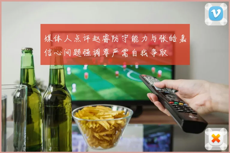 媒体人点评赵睿防守能力与张皓嘉信心问题强调尊严需自我争取