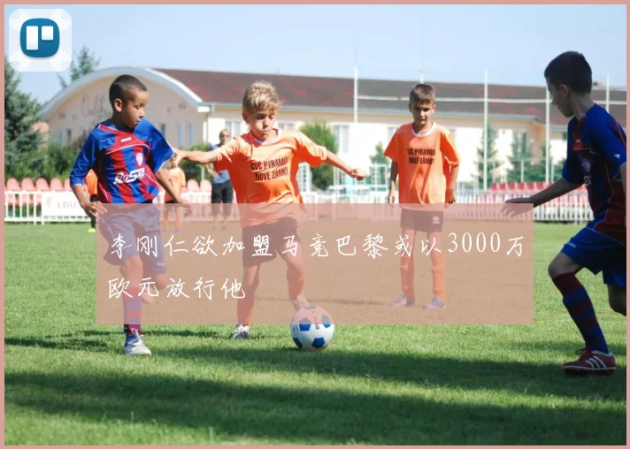 李刚仁欲加盟马竞巴黎或以3000万欧元放行他