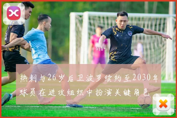 热刺与26岁后卫波罗续约至2030年球员在进攻组织中扮演关键角色