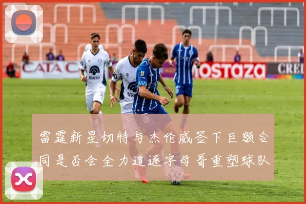 雷霆新星切特与杰伦威签下巨额合同是否会全力追逐字母哥重塑球队实力