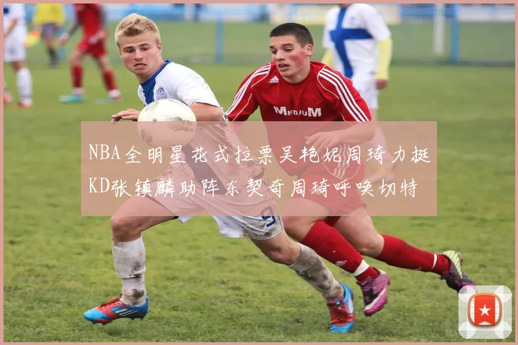 NBA全明星花式拉票吴艳妮周琦力挺KD张镇麟助阵东契奇周琦呼唤切特共襄盛举