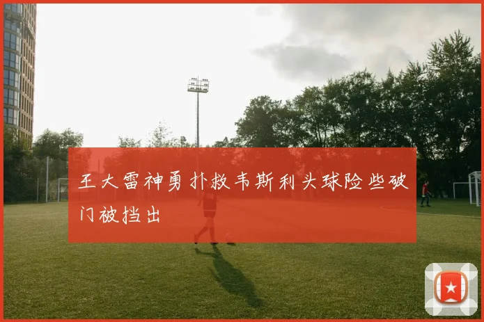 王大雷神勇扑救韦斯利头球险些破门被挡出