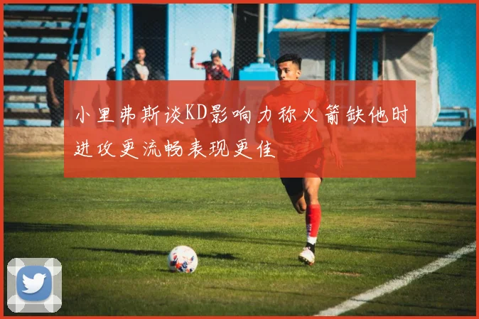 小里弗斯谈KD影响力称火箭缺他时进攻更流畅表现更佳