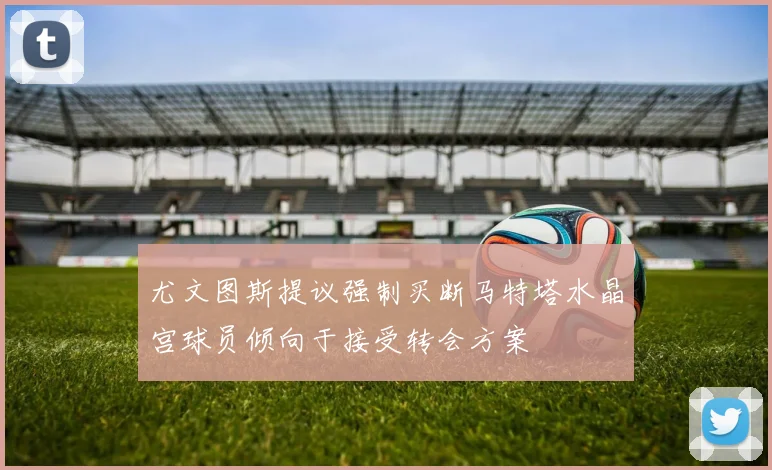 尤文图斯提议强制买断马特塔水晶宫球员倾向于接受转会方案